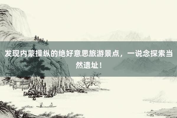 发现内蒙操纵的绝好意思旅游景点，一说念探索当然遗址！